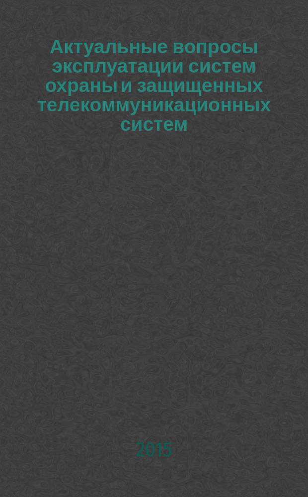 Актуальные вопросы эксплуатации систем охраны и защищенных телекоммуникационных систем : всероссийская научно-практическая конференция, 4 июня 2015 г. : сборник материалов