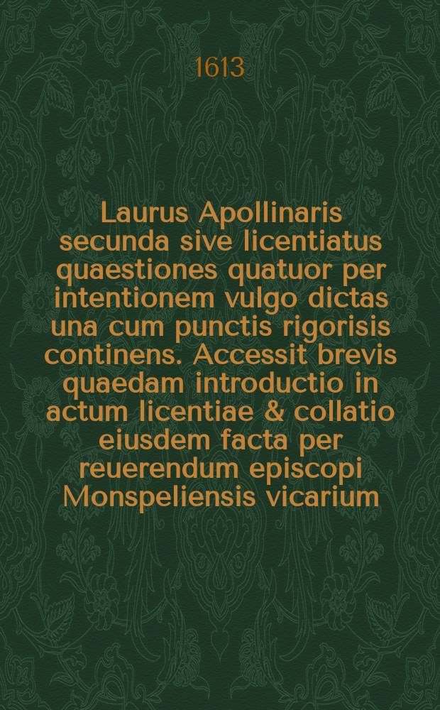 Laurus Apollinaris secunda sive licentiatus quaestiones quatuor per intentionem vulgo dictas una cum punctis rigorisis continens. Accessit brevis quaedam introductio in actum licentiae & collatio eiusdem facta per reuerendum episcopi Monspeliensis vicarium