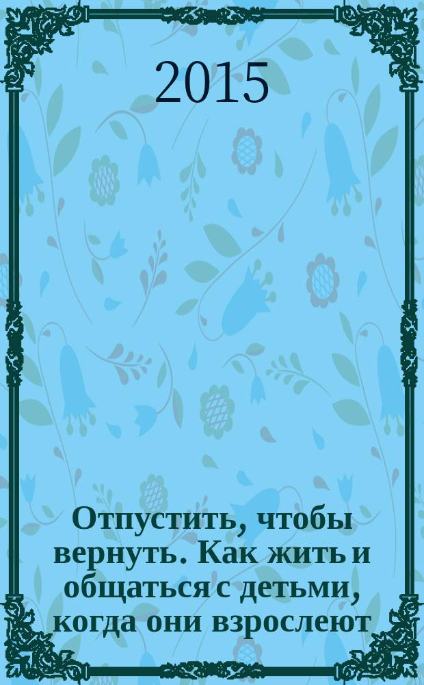 Отпустить, чтобы вернуть. Как жить и общаться с детьми, когда они взрослеют