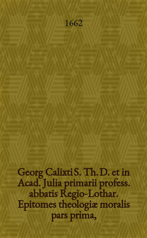 Georg Calixti S. Th. D. et in Acad. Julia primarii profess. abbatis Regio-Lothar. Epitomes theologiæ moralis pars prima,; una cum Digressione de arte nova, ad omnes Germaniae academias Romano pontifici deditas et subditas, inprimis Coloniensem