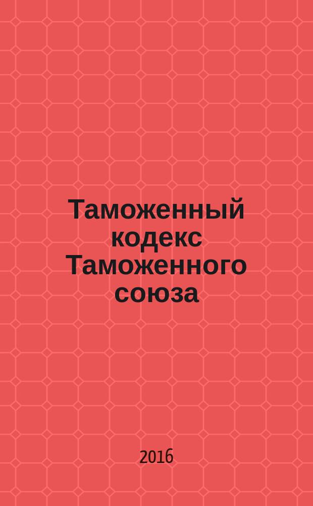 Таможенный кодекс Таможенного союза : текст с изменениями и дополнениями на 2016 год
