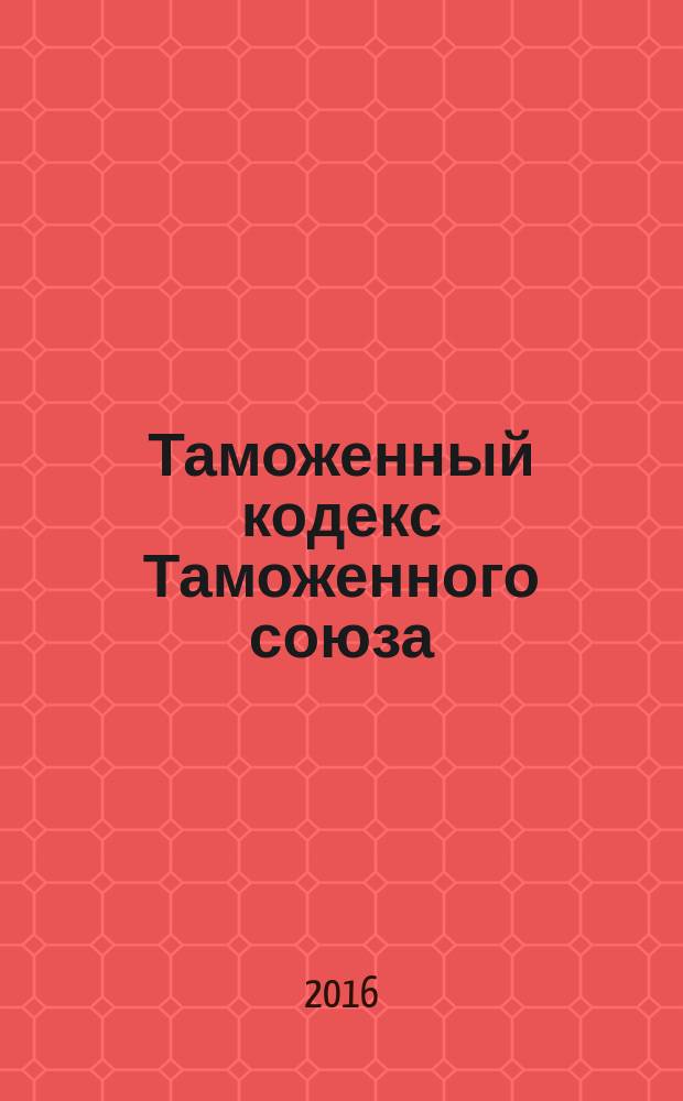 Таможенный кодекс Таможенного союза : текст с изменениями и дополнениями на 2016 год