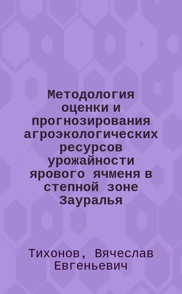 Методология оценки и прогнозирования агроэкологических ресурсов урожайности ярового ячменя в степной зоне Зауралья, повышающая эффективность селекции данной культуры : (методические рекомендации)