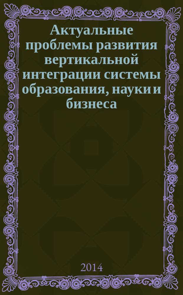 Актуальные проблемы развития вертикальной интеграции системы образования, науки и бизнеса: экономические, правовые и социальные аспекты : материалы международной научно-практической конференции 29 мая 2014 г