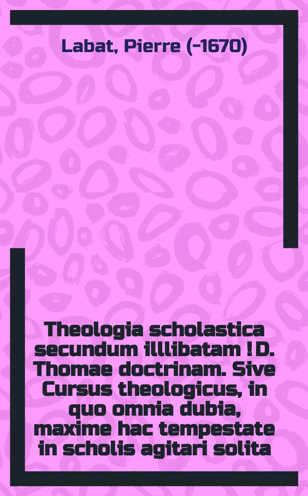 Theologia scholastica secundum illlibatam [!] D. Thomae doctrinam. Sive Cursus theologicus, in quo omnia dubia, maxime hac tempestate in scholis agitari solita, ample, exacte, & perspicue resolvuntur, ac semper omnino menti eiusdem Doctoris Angelici consone.