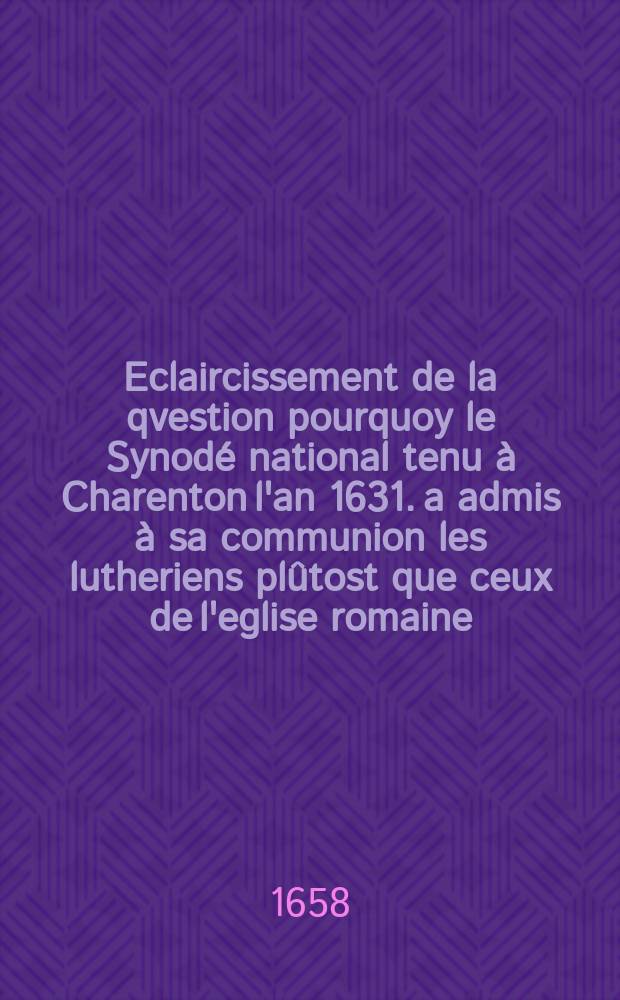 Eclaircissement de la qvestion pourquoy le Synodé national tenu à Charenton l'an 1631. a admis à sa communion les lutheriens plûtost que ceux de l'eglise romaine.