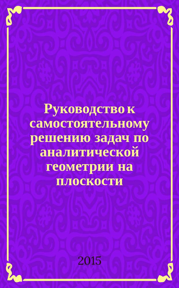 Руководство к самостоятельному решению задач по аналитической геометрии на плоскости : учебное пособие : для студентов высшего профессионального образования, обучающихся по направлениям подготовки: 13.03.01-"Теплоэнергетика и теплотехника", 13.03.02-"Электроэнергетика и электротехника", 14.03.01-"Ядерная энергетика и теплофизика", 38.03.01-"Экономика предприятий и организаций", 38.03.02-"Менеджмент"