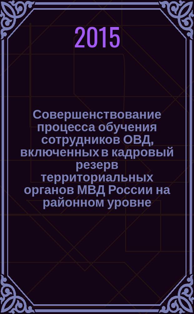 Совершенствование процесса обучения сотрудников ОВД, включенных в кадровый резерв территориальных органов МВД России на районном уровне : методические (практические) рекомендации
