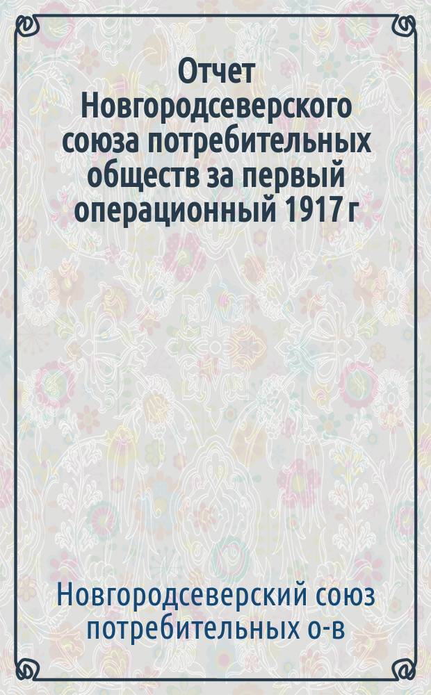 Отчет Новгородсеверского союза потребительных обществ за первый операционный 1917 г. : С 16 апр. 1917 г. по 1 янв. 1918 г.