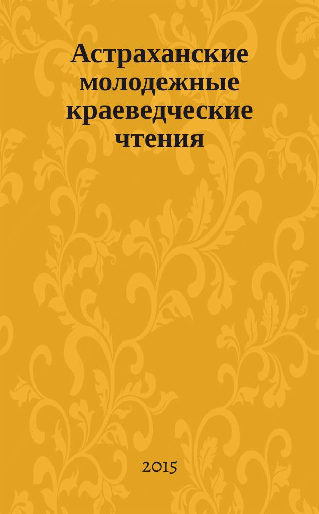 Астраханские молодежные краеведческие чтения : VI региональная научно-практическая конференция для учащихся средних образовательных учреждений, (Астрахань, 27 января 2015 года) : тезисы докладов