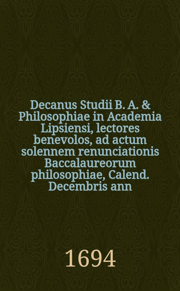 Decanus Studii B. A. & Philosophiae in Academia Lipsiensi, lectores benevolos, ad actum solennem renunciationis Baccalaureorum philosophiae, Calend. Decembris ann. ... M. DC. XCIV. ... invitat