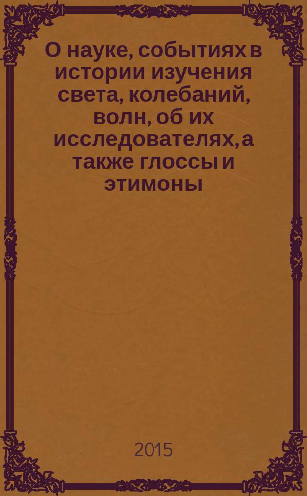 О науке, событиях в истории изучения света, колебаний, волн, об их исследователях, а также глоссы и этимоны : учебное пособие : для студентов высших учебных заведений, обучающихся по направлению бакалавриата 12.03.03 (200700) "Фотоника и оптоинформатика" и магистратуры 12.04.03 (200700) "Фотоника и оптоинформатика"
