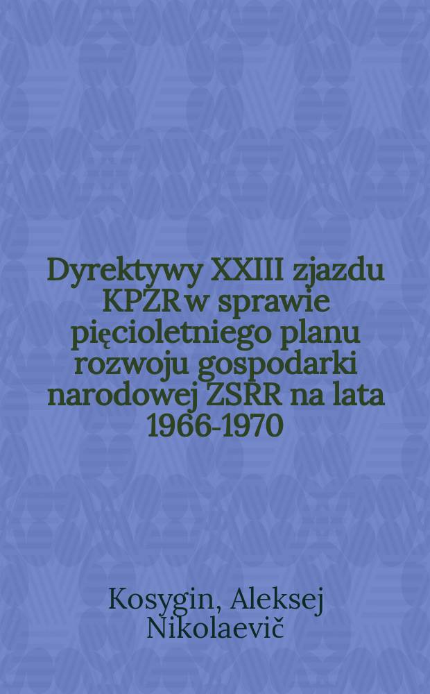 Dyrektywy XXIII zjazdu KPZR w sprawie pięcioletniego planu rozwoju gospodarki narodowej ZSRR na lata 1966-1970 : Referat i przemówienie końcowe Przewodniczącego Rady Min. ZSRR wygłoszone na XXIII zjeździe KPZR 5 i 7 kwietnia 1966 roku