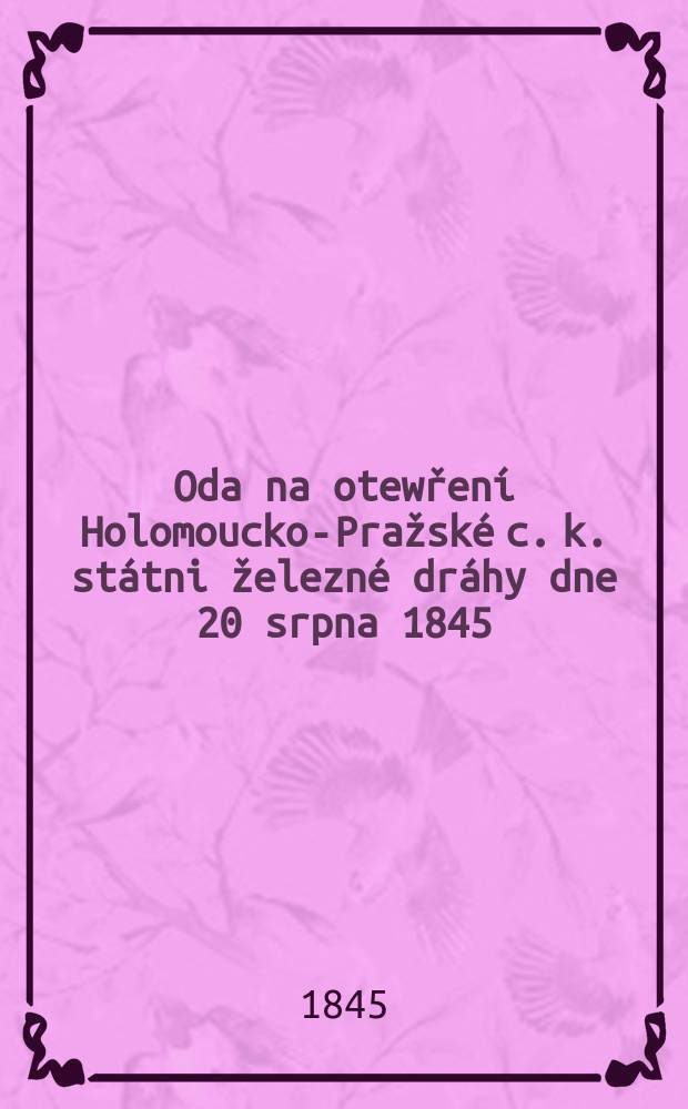 Oda na otewřen&iacute; Holomoucko-Pražsk&eacute; c. k. st&aacute;tni železn&eacute; dr&aacute;hy dne 20 srpna 1845