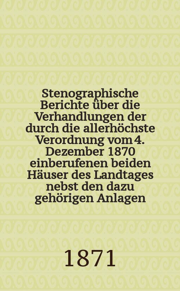 Stenographische Berichte über die Verhandlungen der durch die allerhöchste Verordnung vom 4. Dezember 1870 einberufenen beiden Häuser des Landtages nebst den dazu gehörigen Anlagen. Herrenhaus : Berichte: Von der Eröffnungs-Sitzung der vereinigten beiden Häuser des Landtages am 14. Dez. 1870 und der 1. bis zur 11. und der Schluß-Sitzung am 17. Febr. 1871. Anlagen : Von N 1-51