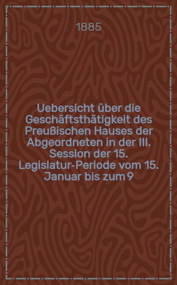 Uebersicht über die Geschäftsthätigkeit des Preußischen Hauses der Abgeordneten in der III. Session der 15. Legislatur-Periode vom 15. Januar bis zum 9. Mai 1885 : Hierzu gehören: 1. Die Uebersicht über die Verhandlungen im Hause der Abgeordneten in Bezug auf den Staatshaushalts-Etat für 1. Apr. 1885/86. 2. Die Rednerliste des Hauses der Abgeordneten (Vom 15. Jan. bis zum 9. Mai 1885)