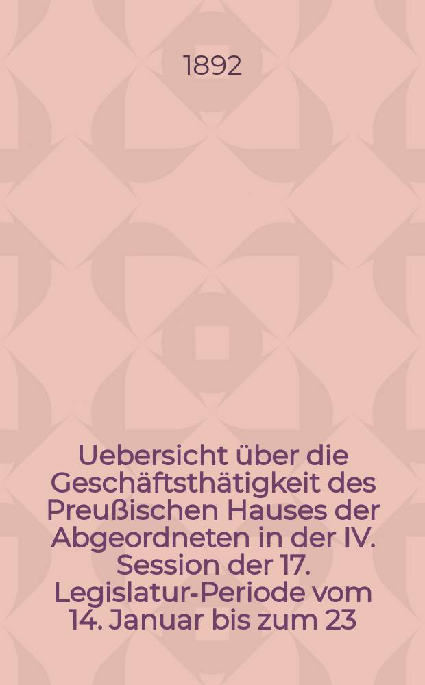 Uebersicht &uuml;ber die Gesch&auml;ftsth&auml;tigkeit des Preu&szlig;ischen Hauses der Abgeordneten in der IV. Session der 17. Legislatur-Periode vom 14. Januar bis zum 23. Juni 1892 : Hierzu geh&ouml;ren: 1. Die Uebersicht &uuml;ber die Verhandlungen im Hause der Abgeordneten in Bezug auf den Staatshaushalts-Etat f&uuml;r 1892/93. 2. Die Rednerliste des Hauses der Abgeordneten. (Vom 14. Jan. bis 23. Juni 1892)