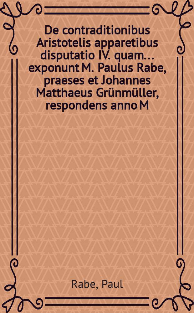 De contraditionibus Aristotelis apparetibus disputatio IV. quam ... exponunt M. Paulus Rabe, praeses et Johannes Matthaeus Grünmüller, respondens anno M.DC.LXXX. ad diem Junii ...
