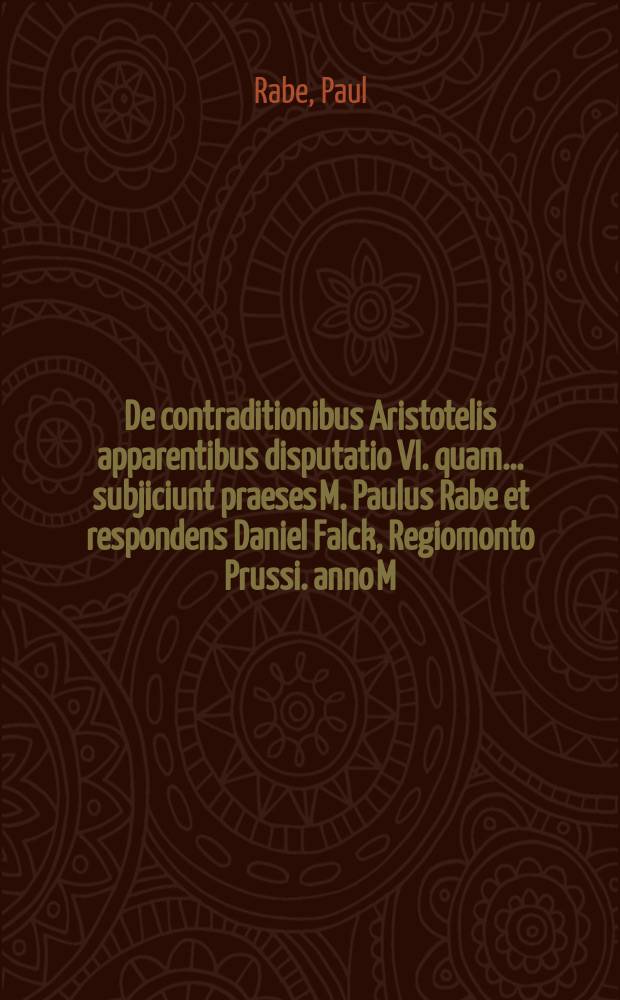 De contraditionibus Aristotelis apparentibus disputatio VI. quam ... subjiciunt praeses M. Paulus Rabe et respondens Daniel Falck, Regiomonto Prussi. anno M.DC.LXXX. die 7. Decembris ...