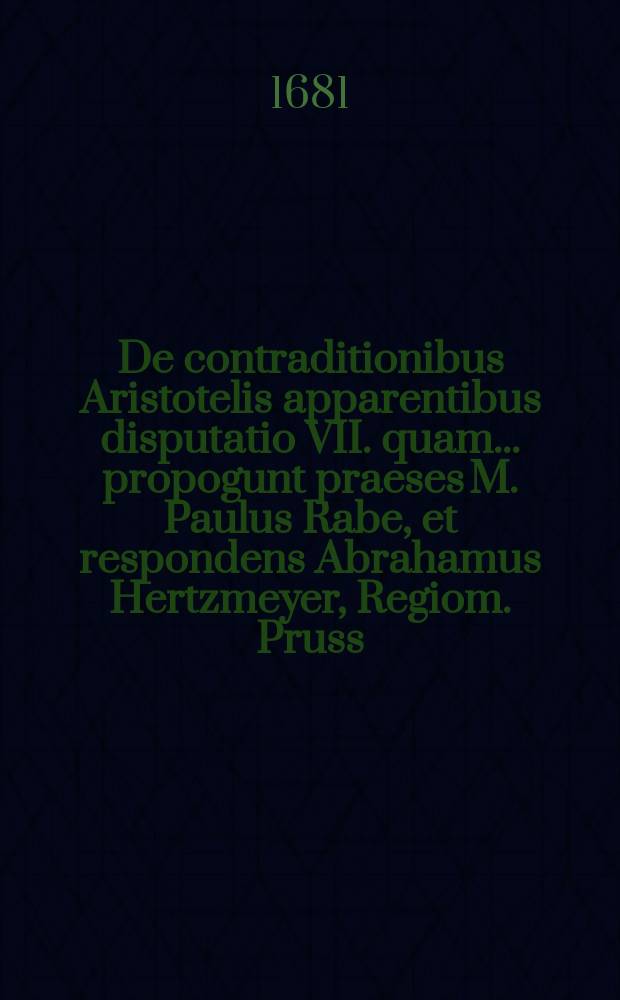 De contraditionibus Aristotelis apparentibus disputatio VII. quam ... propogunt praeses M. Paulus Rabe, et respondens Abrahamus Hertzmeyer, Regiom. Pruss. anno MDCLXXXI. ad diem XVI. Aprilis ...