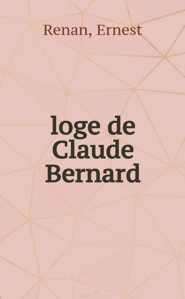 &Eacute;loge de Claude Bernard : Discours prononc&eacute; dans la s&eacute;ance publique, tenue par l'Acad. fran&ccedil;aise pour la r&eacute;ception de m. E. Renan