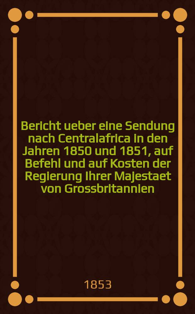 Bericht ueber eine Sendung nach Centralafrica in den Jahren 1850 und 1851, auf Befehl und auf Kosten der Regierung Ihrer Majestaet von Grossbritannien : Aus dem Engl