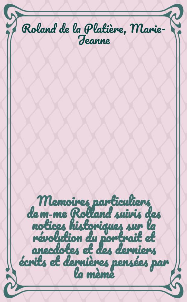 Memoires particuliers de m-me Rolland suivis des notices historiques sur la révolution du portrait et anecdotes et des derniers écrits et dernières pensées par la mème