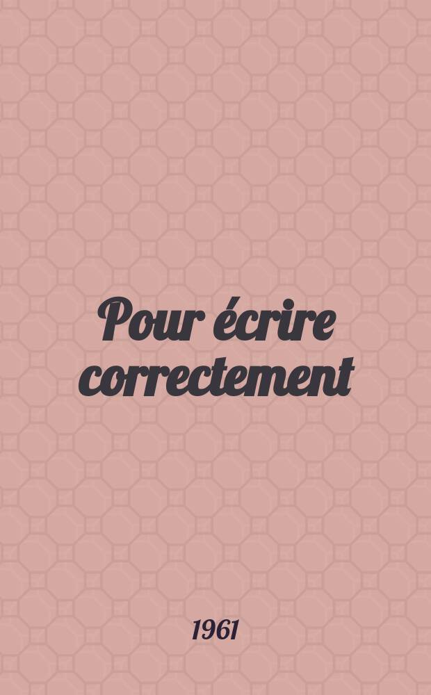Pour écrire correctement: Les principales règles d'orthographe, d'accord et de syntaxe méthodiquement groupées; Valeur et emploi des mots; Confusions à éviter; Liste de noms, adjectifs, pronoms, mots invariables qu'il ne faut pas employer les uns pour les autres / Maurice Rat ..
