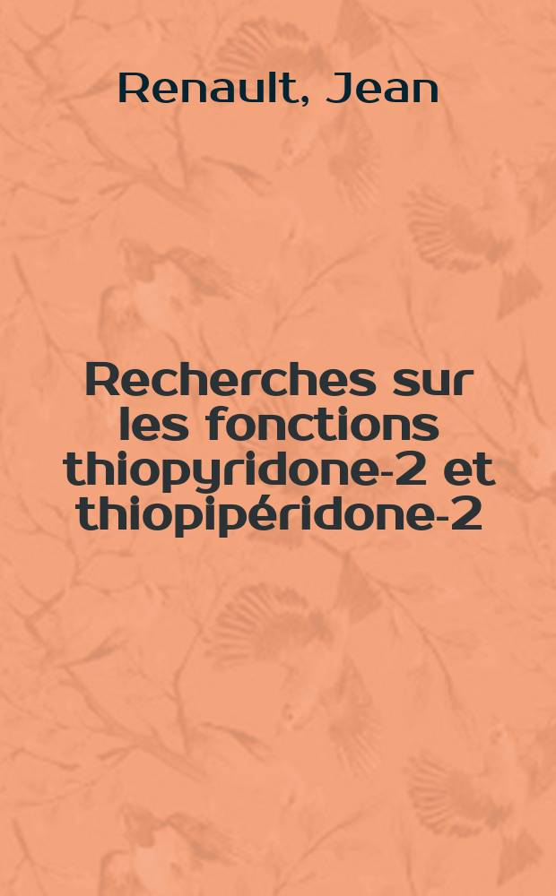 Recherches sur les fonctions thiopyridone-2 et thiopipéridone-2: 1-re thèse; Propositions données par la Faculté: 2-e thèse; Thèses présentées à ... l'Univ. de Paris pour obtenir le grade de docteur ès sciences physiques / par Jean Renault