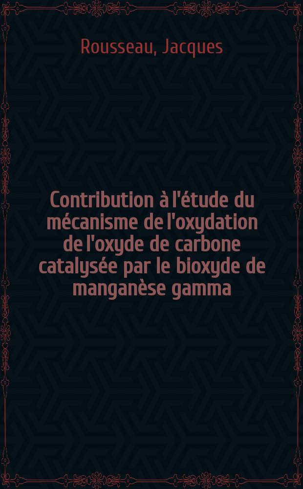 Contribution à l'étude du mécanisme de l'oxydation de l'oxyde de carbone catalysée par le bioxyde de manganèse gamma: 1-re thèse; Propositions données par la Faculté: 2-e thèse; Thèses présentées à la Faculté des sciences de l'Univ. de Lyon ... / par Jacques Rousseau ..