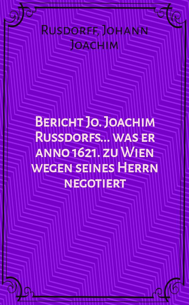 Bericht Jo. Joachim Russdorfs ... was er anno 1621. zu Wien wegen seines Herrn negotiert : Sambt einem Fürstlichen Pfaltz Zweybrüggischen Schreiben an Hans Christophe an Hans Christophe von der Grün ... : Von Wort zu Wort auss der Heidelbergischen geheimben Registratur und Cantzley ausszifferten originalien