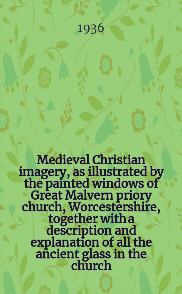 Medieval Christian imagery, as illustrated by the painted windows of Great Malvern priory church, Worcestershire, together with a description and explanation of all the ancient glass in the church