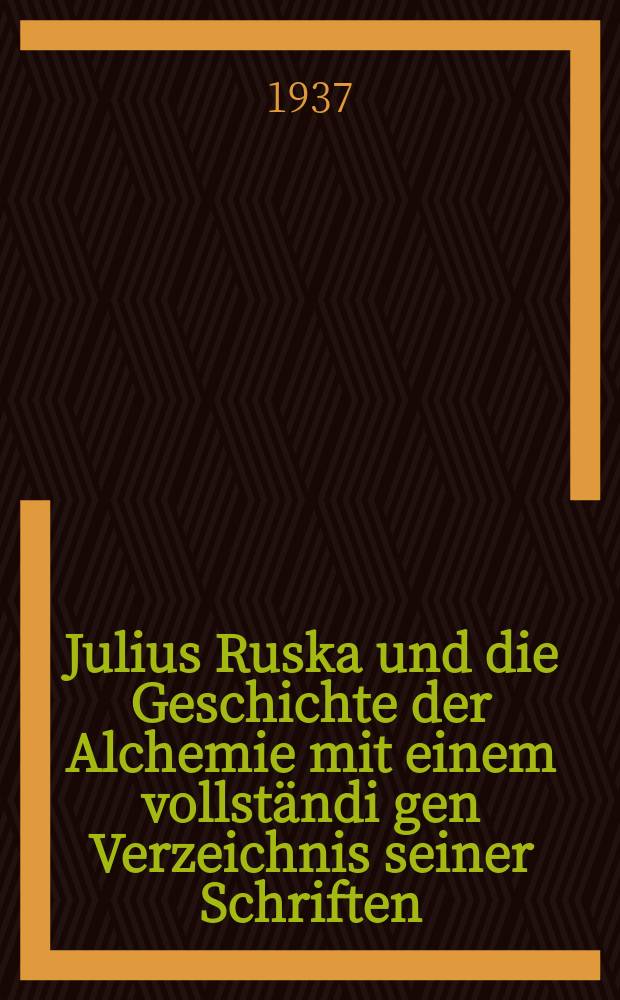 Julius Ruska und die Geschichte der Alchemie mit einem vollständi gen Verzeichnis seiner Schriften : Festgabe zu seinem 70. Geburtstage am 9. Febr. 1937