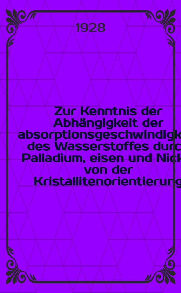 Zur Kenntnis der Abh&auml;ngigkeit der absorptionsgeschwindigkeit des Wasserstoffes durch Palladium, eisen und Nickel von der Kristallitenorientierung : Inaug.-diss. ... der ... Mathematisch-naturwissenschaftlichen fakult&acute;t der .. Universit&auml;t zu G&ouml;ttingen ..