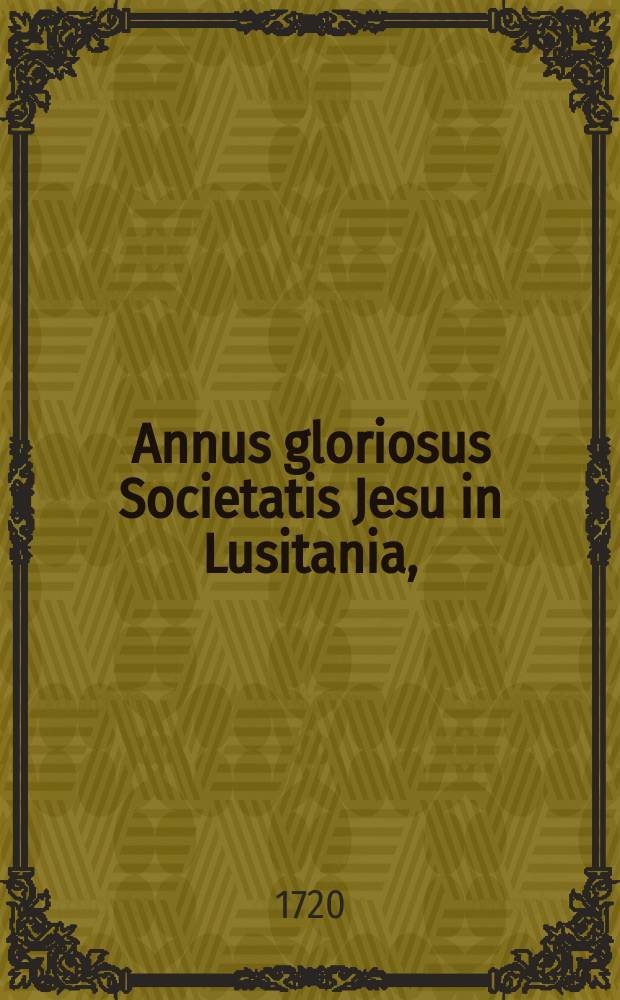 Annus gloriosus Societatis Jesu in Lusitania, : complectens sacras memorias illustrium virorum, qui virtutibus, sudoribus, sanguine fidem, Lusitaniam, & Societatem Jesu, in Asia, Africa, America, ac Europa felicissime exornarunt