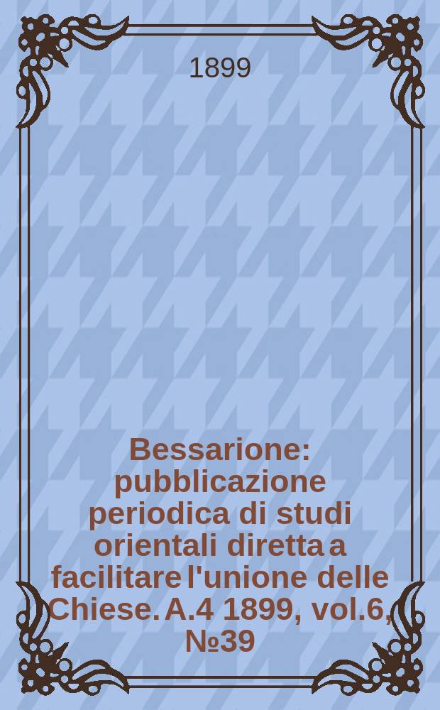 Bessarione : pubblicazione periodica di studi orientali diretta a facilitare l'unione delle Chiese. A.4 1899, vol.6, № 39/40
