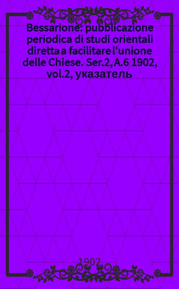 Bessarione : pubblicazione periodica di studi orientali diretta a facilitare l'unione delle Chiese. Ser.2, A.6 1902, vol.2, указатель