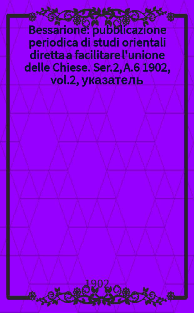 Bessarione : pubblicazione periodica di studi orientali diretta a facilitare l'unione delle Chiese. Ser.2, A.6 1902, vol.2, указатель