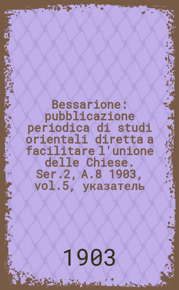 Bessarione : pubblicazione periodica di studi orientali diretta a facilitare l'unione delle Chiese. Ser.2, A.8 1903, vol.5, указатель