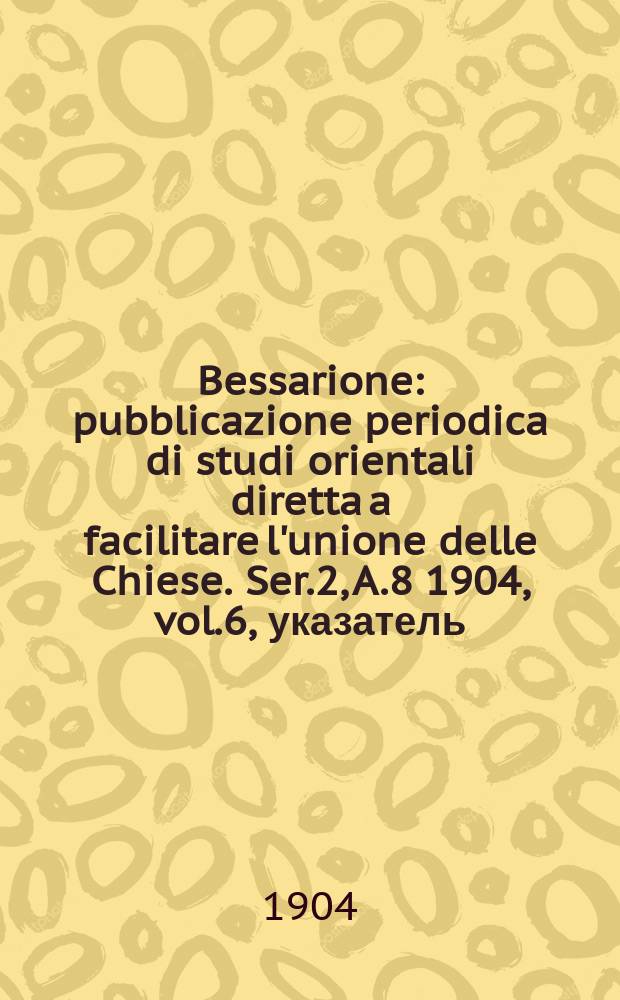 Bessarione : pubblicazione periodica di studi orientali diretta a facilitare l'unione delle Chiese. Ser.2, A.8 1904, vol.6, указатель