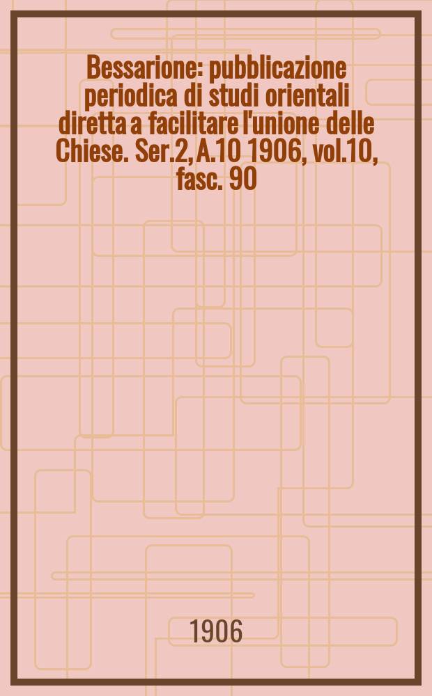Bessarione : pubblicazione periodica di studi orientali diretta a facilitare l'unione delle Chiese. Ser.2, A.10 1906, vol.10, fasc. 90
