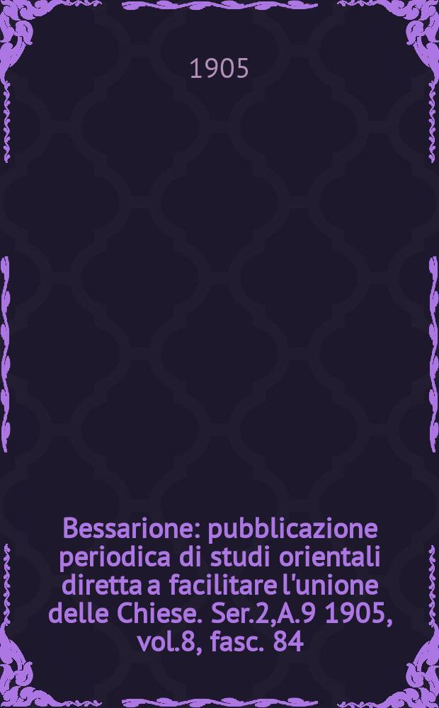 Bessarione : pubblicazione periodica di studi orientali diretta a facilitare l'unione delle Chiese. Ser.2, A.9 1905, vol.8, fasc. 84