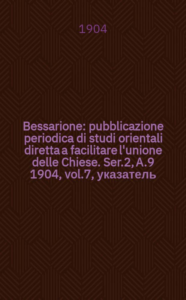 Bessarione : pubblicazione periodica di studi orientali diretta a facilitare l'unione delle Chiese. Ser.2, A.9 1904, vol.7, указатель