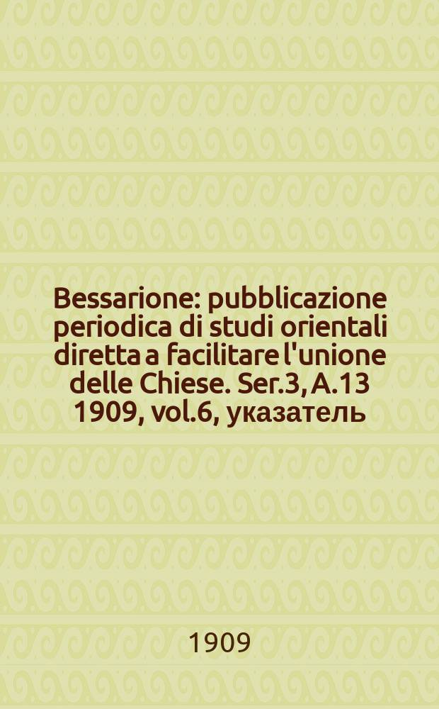 Bessarione : pubblicazione periodica di studi orientali diretta a facilitare l'unione delle Chiese. Ser.3, A.13 1909, vol.6, указатель