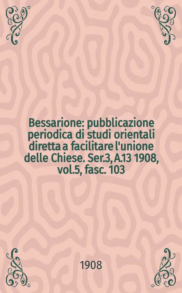 Bessarione : pubblicazione periodica di studi orientali diretta a facilitare l'unione delle Chiese. Ser.3, A.13 1908, vol.5, fasc. 103/105