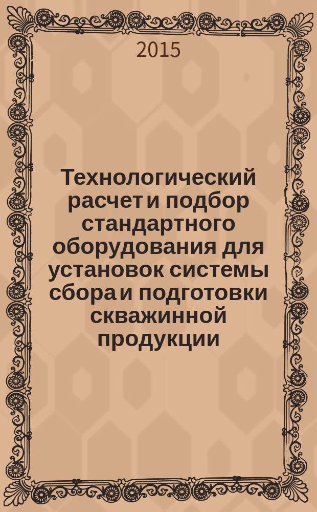 Технологический расчет и подбор стандартного оборудования для установок системы сбора и подготовки скважинной продукции : учебное пособие для студентов высших учебных заведений, обучающихся по направлению подготовки магистров 131000 "Нефтегазовое дело"
