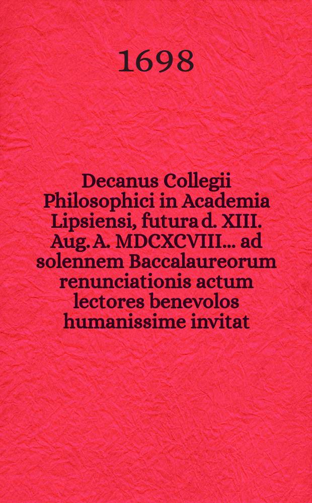 Decanus Collegii Philosophici in Academia Lipsiensi, futura d. XIII. Aug. A. MDCXCVIII. ... ad solennem Baccalaureorum renunciationis actum lectores benevolos humanissime invitat