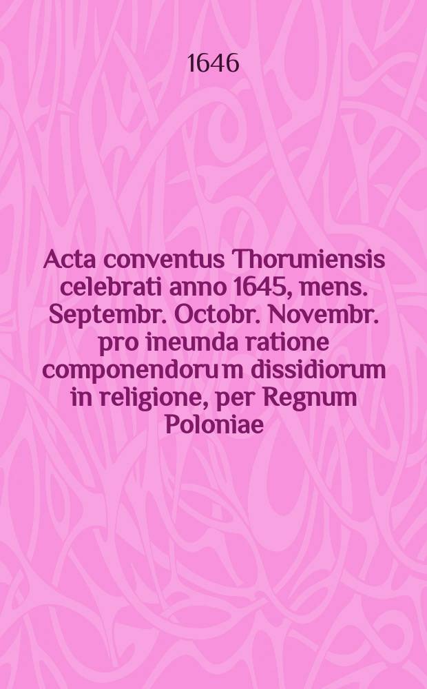 Acta conventus Thoruniensis celebrati anno 1645, mens. Septembr. Octobr. Novembr. pro ineunda ratione componendoru[m] dissidiorum in religione, per Regnum Poloniae. : Impressa authoritate et mandato Sacrae Regiae Maiestatis. Ad exemplum & fidem regij protocolli