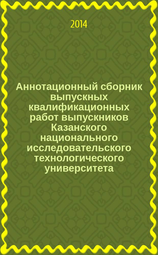 Аннотационный сборник выпускных квалификационных работ выпускников Казанского национального исследовательского технологического университета ...
