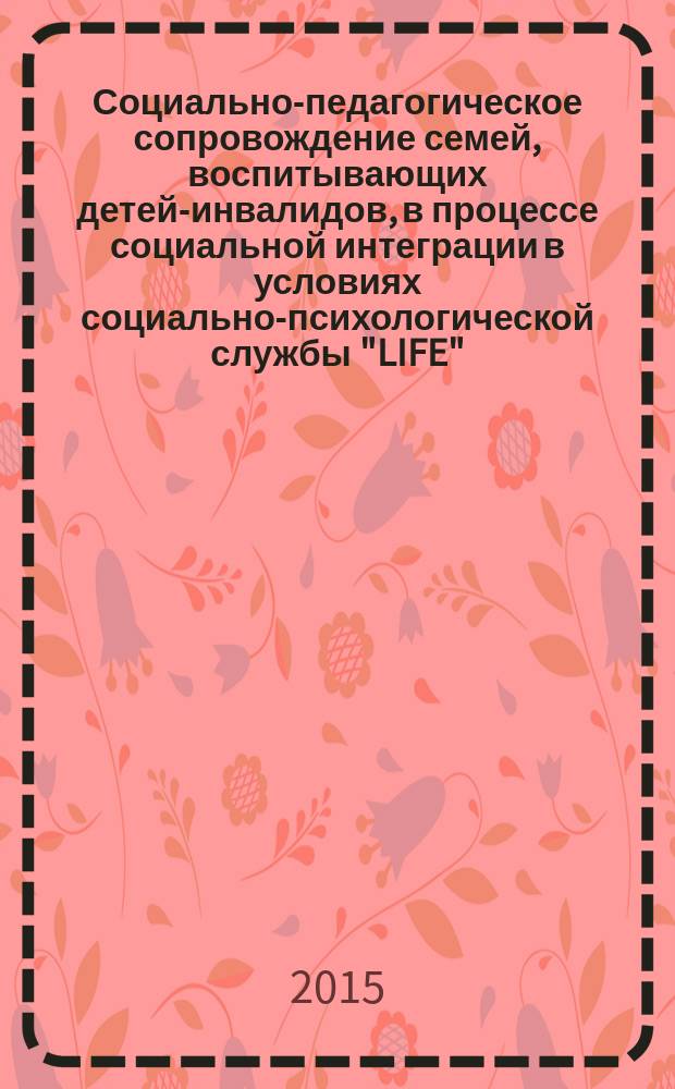 Социально-педагогическое сопровождение семей, воспитывающих детей-инвалидов, в процессе социальной интеграции в условиях социально-психологической службы "LIFE" : методическое пособие